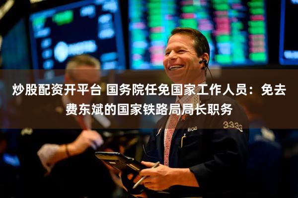 炒股配资开平台 国务院任免国家工作人员：免去费东斌的国家铁路局局长职务