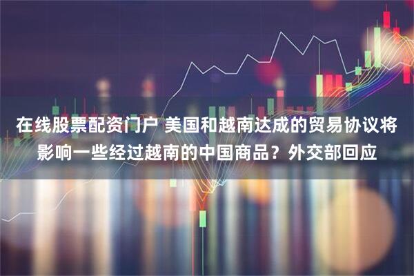 在线股票配资门户 美国和越南达成的贸易协议将影响一些经过越南的中国商品？外交部回应