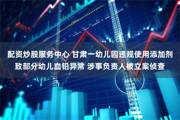 配资炒股服务中心 甘肃一幼儿园违规使用添加剂致部分幼儿血铅异常 涉事负责人被立案侦查