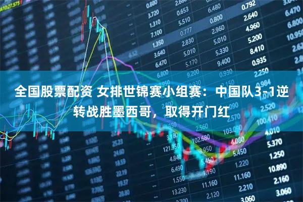 全国股票配资 女排世锦赛小组赛：中国队3-1逆转战胜墨西哥，取得开门红
