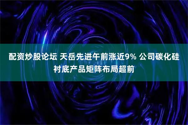 配资炒股论坛 天岳先进午前涨近9% 公司碳化硅衬底产品矩阵布局超前