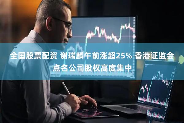 全国股票配资 谢瑞麟午前涨超25% 香港证监会点名公司股权高度集中