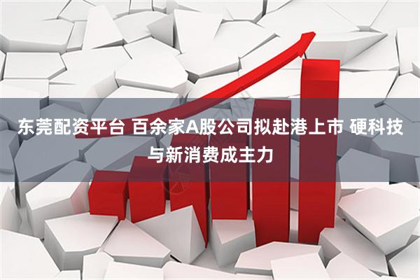 东莞配资平台 百余家A股公司拟赴港上市 硬科技与新消费成主力