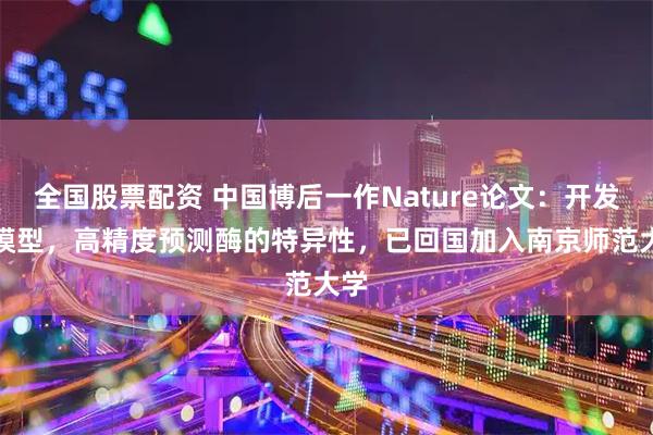 全国股票配资 中国博后一作Nature论文：开发AI模型，高精度预测酶的特异性，已回国加入南京师范大学