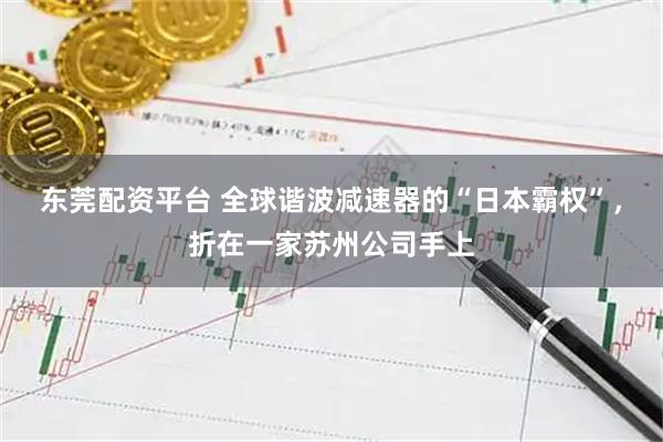 东莞配资平台 全球谐波减速器的“日本霸权”，折在一家苏州公司手上